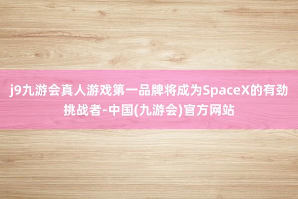 j9九游会真人游戏第一品牌将成为SpaceX的有劲挑战者-中国(九游会)官方网站