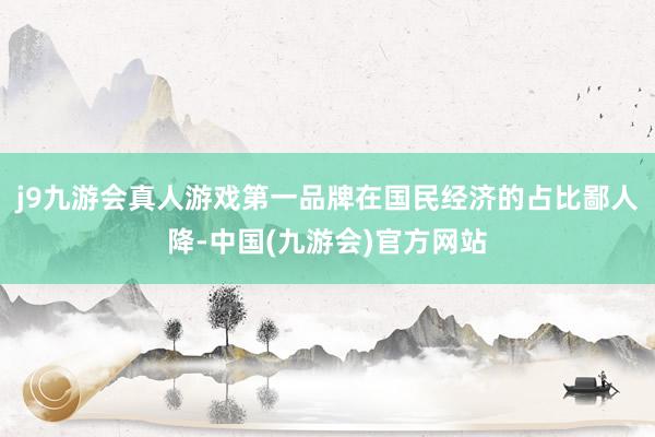 j9九游会真人游戏第一品牌在国民经济的占比鄙人降-中国(九游会)官方网站