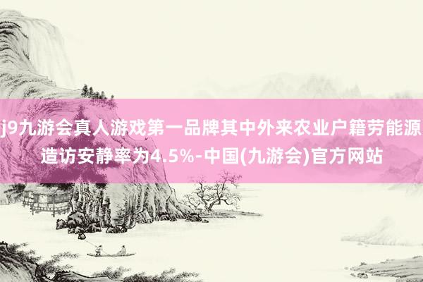 j9九游会真人游戏第一品牌其中外来农业户籍劳能源造访安静率为4.5%-中国(九游会)官方网站