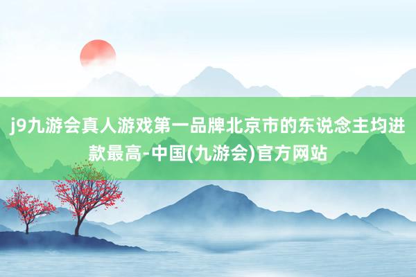 j9九游会真人游戏第一品牌北京市的东说念主均进款最高-中国(九游会)官方网站
