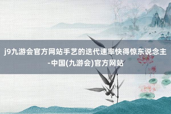 j9九游会官方网站手艺的迭代速率快得惊东说念主-中国(九游会)官方网站