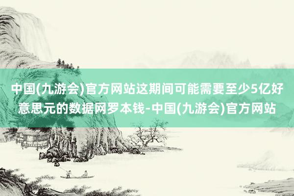 中国(九游会)官方网站这期间可能需要至少5亿好意思元的数据网罗本钱-中国(九游会)官方网站