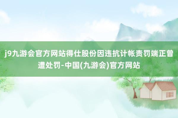 j9九游会官方网站得仕股份因违抗计帐责罚端正曾遭处罚-中国(九游会)官方网站