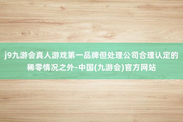 j9九游会真人游戏第一品牌但处理公司合理认定的稀零情况之外-中国(九游会)官方网站