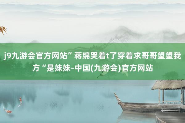 j9九游会官方网站”蒋绵哭着t了穿着求哥哥望望我方“是妹妹-中国(九游会)官方网站