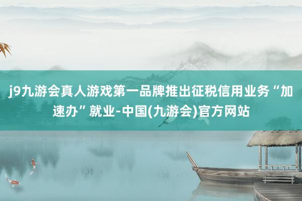 j9九游会真人游戏第一品牌推出征税信用业务“加速办”就业-中国(九游会)官方网站