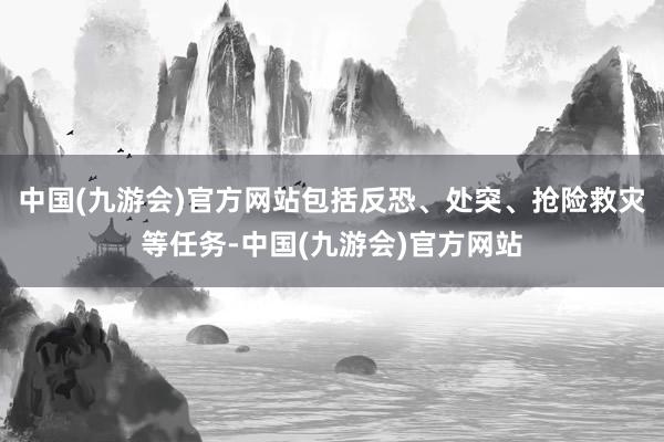 中国(九游会)官方网站包括反恐、处突、抢险救灾等任务-中国(九游会)官方网站