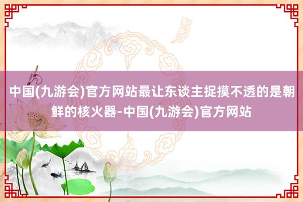 中国(九游会)官方网站最让东谈主捉摸不透的是朝鲜的核火器-中国(九游会)官方网站