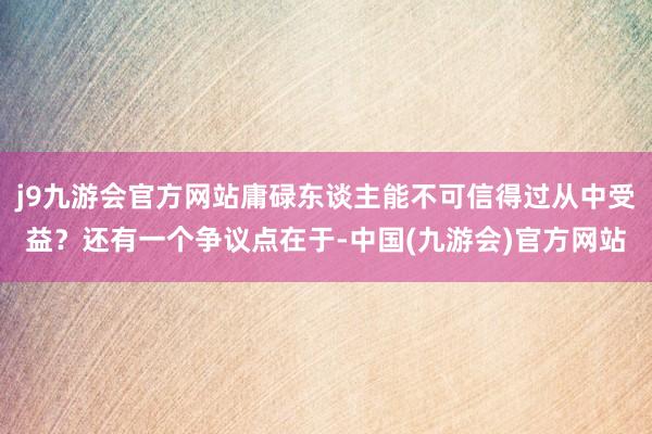 j9九游会官方网站庸碌东谈主能不可信得过从中受益？还有一个争议点在于-中国(九游会)官方网站
