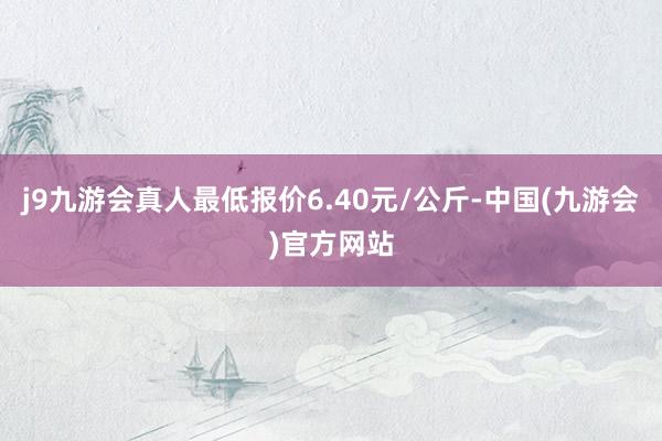 j9九游会真人最低报价6.40元/公斤-中国(九游会)官方网站