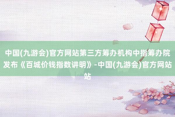 中国(九游会)官方网站第三方筹办机构中指筹办院发布《百城价钱指数讲明》-中国(九游会)官方网站