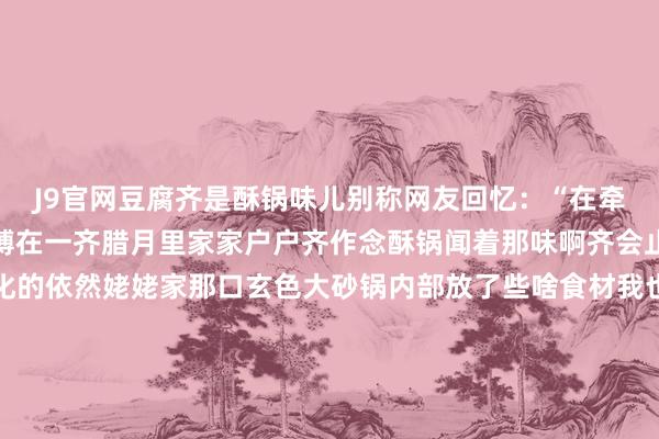 J9官网豆腐齐是酥锅味儿别称网友回忆：“在牵记里酥锅和春节牢牢系缚在一齐腊月里家家户户齐作念酥锅闻着那味啊齐会止不住咽涎水印象最深化的依然姥姥家那口玄色大砂锅内部放了些啥食材我也不原宥只记稳当那一派片大白菜帮子码起小山丘的时分这一锅的宝贝就算是封印了”“发火看着白菜在氤氲里浅近敛迹起孤苦的支棱盖子就不错扣上了经过漫长的恭候（好多东说念主家要慢炖整夜）这好意思味才算是得了”“酥锅不错趁热吃也不错放凉