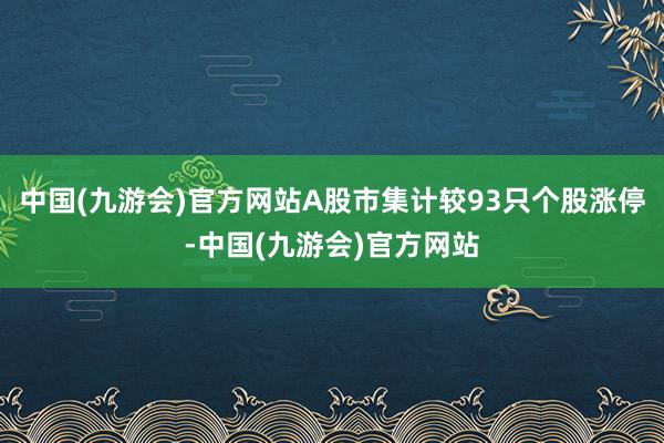 中国(九游会)官方网站A股市集计较93只个股涨停-中国(九游会)官方网站