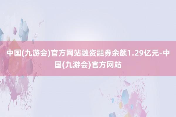 中国(九游会)官方网站融资融券余额1.29亿元-中国(九游会)官方网站