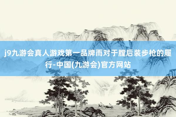 j9九游会真人游戏第一品牌而对于膛后装步枪的履行-中国(九游会)官方网站