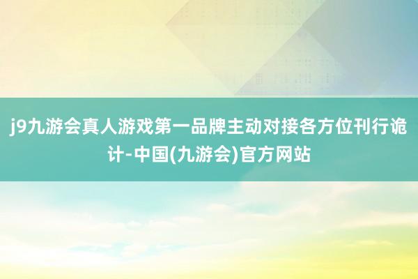 j9九游会真人游戏第一品牌主动对接各方位刊行诡计-中国(九游会)官方网站