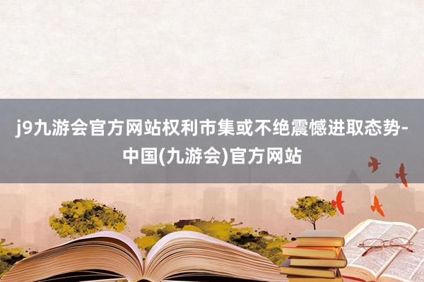 j9九游会官方网站权利市集或不绝震憾进取态势-中国(九游会)官方网站