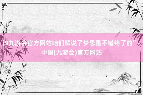 j9九游会官方网站咱们解说了梦思是不错终了的”-中国(九游会)官方网站