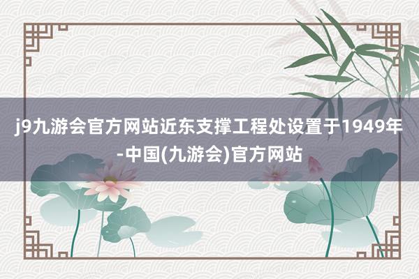 j9九游会官方网站近东支撑工程处设置于1949年-中国(九游会)官方网站