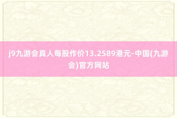 j9九游会真人每股作价13.2589港元-中国(九游会)官方网站