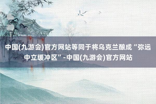 中国(九游会)官方网站等同于将乌克兰酿成“弥远中立缓冲区”-中国(九游会)官方网站