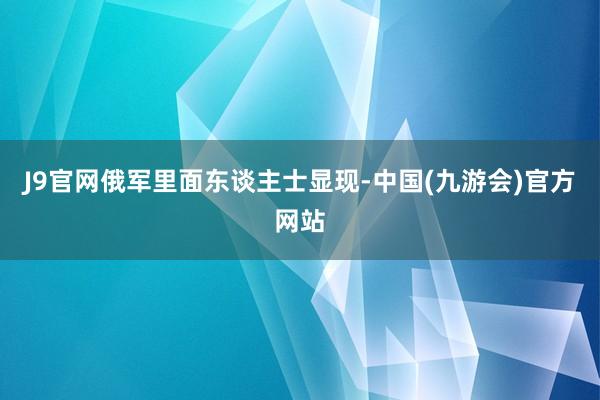 J9官网俄军里面东谈主士显现-中国(九游会)官方网站