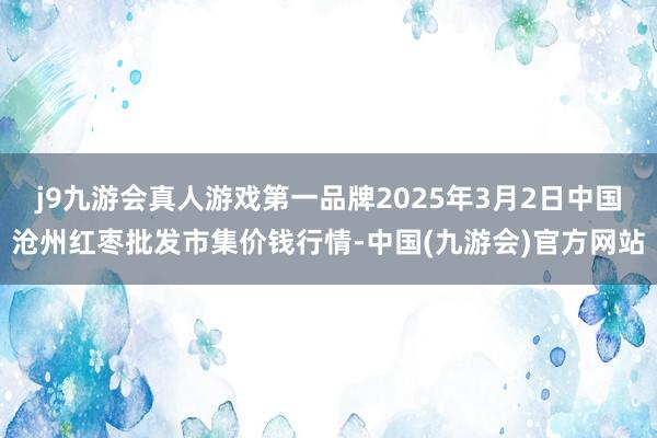 j9九游会真人游戏第一品牌2025年3月2日中国沧州红枣批发市集价钱行情-中国(九游会)官方网站