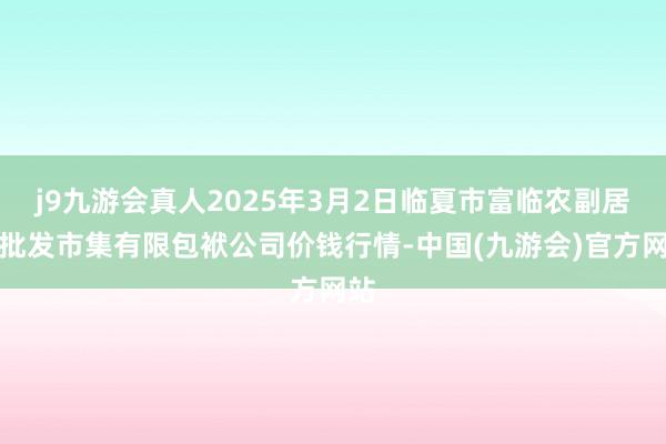 j9九游会真人2025年3月2日临夏市富临农副居品批发市集有限包袱公司价钱行情-中国(九游会)官方网站