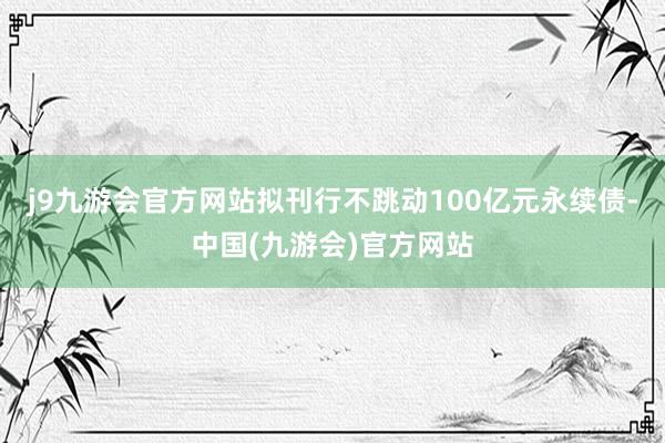 j9九游会官方网站拟刊行不跳动100亿元永续债-中国(九游会)官方网站