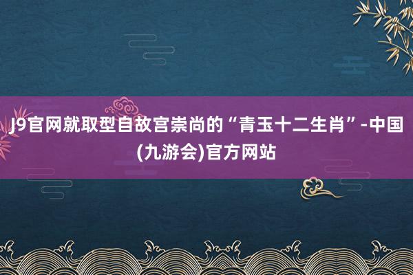J9官网就取型自故宫崇尚的“青玉十二生肖”-中国(九游会)官方网站