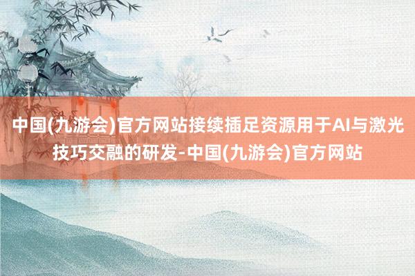 中国(九游会)官方网站接续插足资源用于AI与激光技巧交融的研发-中国(九游会)官方网站