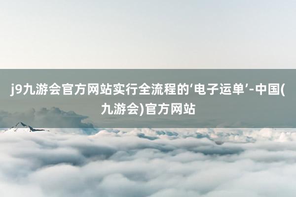 j9九游会官方网站实行全流程的‘电子运单’-中国(九游会)官方网站
