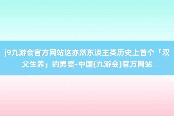 j9九游会官方网站这亦然东谈主类历史上首个「双父生养」的男婴-中国(九游会)官方网站