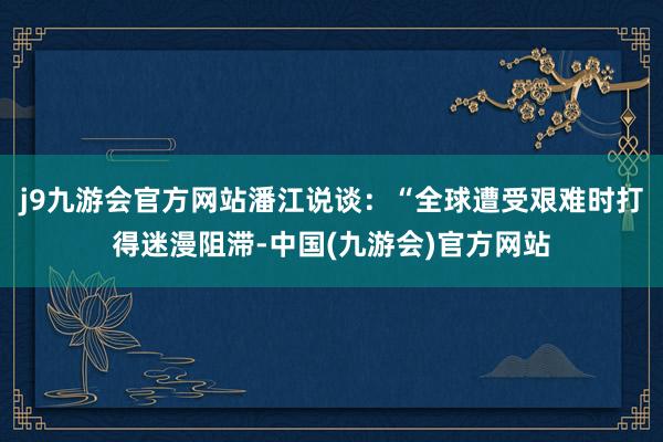 j9九游会官方网站潘江说谈：“全球遭受艰难时打得迷漫阻滞-中国(九游会)官方网站