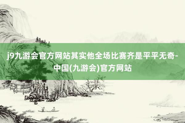 j9九游会官方网站其实他全场比赛齐是平平无奇-中国(九游会)官方网站
