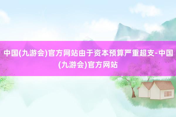 中国(九游会)官方网站由于资本预算严重超支-中国(九游会)官方网站