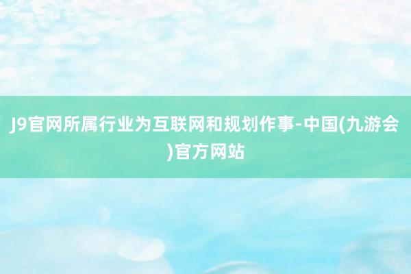 J9官网所属行业为互联网和规划作事-中国(九游会)官方网站