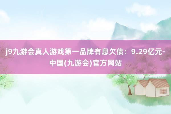 j9九游会真人游戏第一品牌有息欠债：9.29亿元-中国(九游会)官方网站