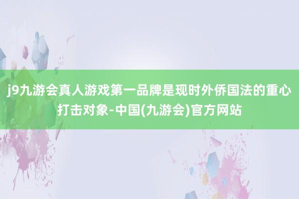 j9九游会真人游戏第一品牌是现时外侨国法的重心打击对象-中国(九游会)官方网站