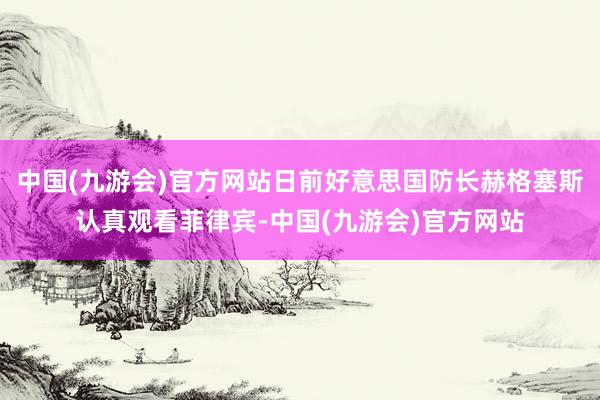中国(九游会)官方网站日前好意思国防长赫格塞斯认真观看菲律宾-中国(九游会)官方网站