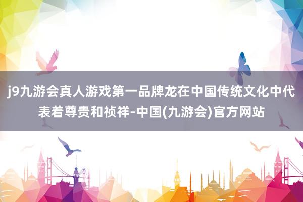 j9九游会真人游戏第一品牌龙在中国传统文化中代表着尊贵和祯祥-中国(九游会)官方网站