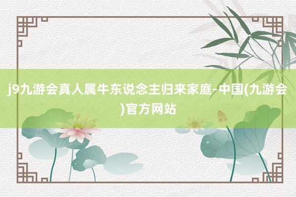 j9九游会真人属牛东说念主归来家庭-中国(九游会)官方网站