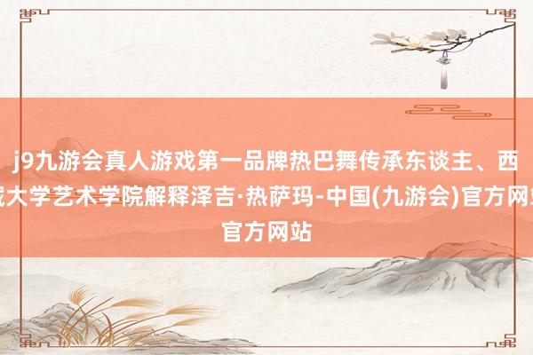 j9九游会真人游戏第一品牌热巴舞传承东谈主、西藏大学艺术学院解释泽吉·热萨玛-中国(九游会)官方网站