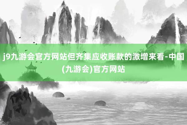 j9九游会官方网站但齐集应收账款的激增来看-中国(九游会)官方网站