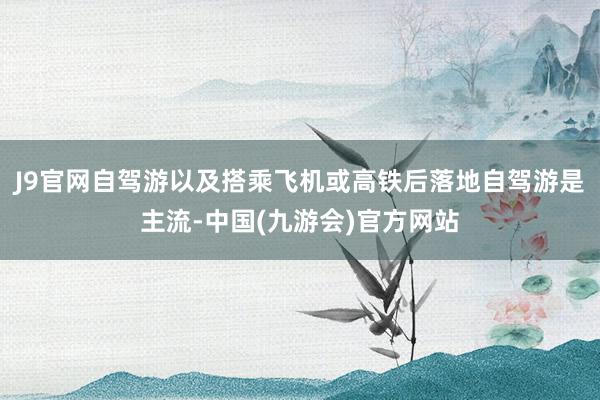 J9官网自驾游以及搭乘飞机或高铁后落地自驾游是主流-中国(九游会)官方网站