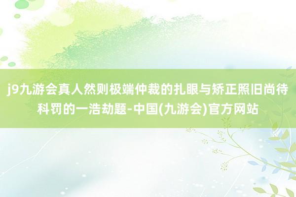 j9九游会真人然则极端仲裁的扎眼与矫正照旧尚待科罚的一浩劫题-中国(九游会)官方网站