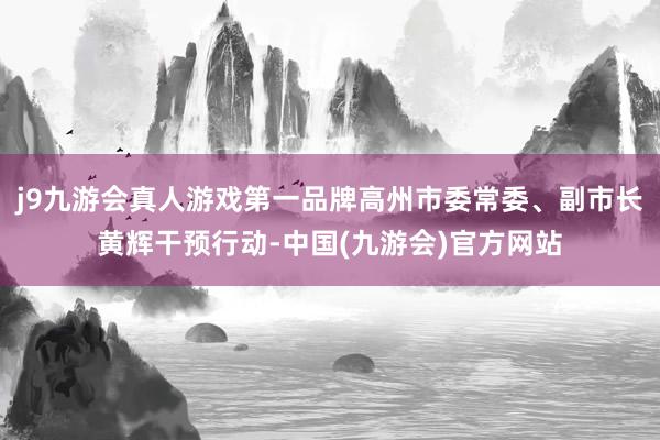 j9九游会真人游戏第一品牌高州市委常委、副市长黄辉干预行动-中国(九游会)官方网站