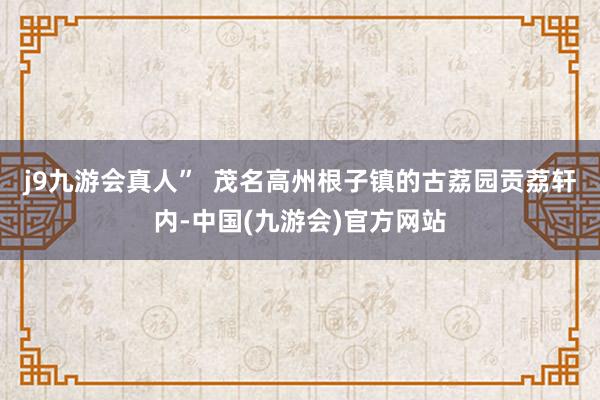 j9九游会真人”  茂名高州根子镇的古荔园贡荔轩内-中国(九游会)官方网站