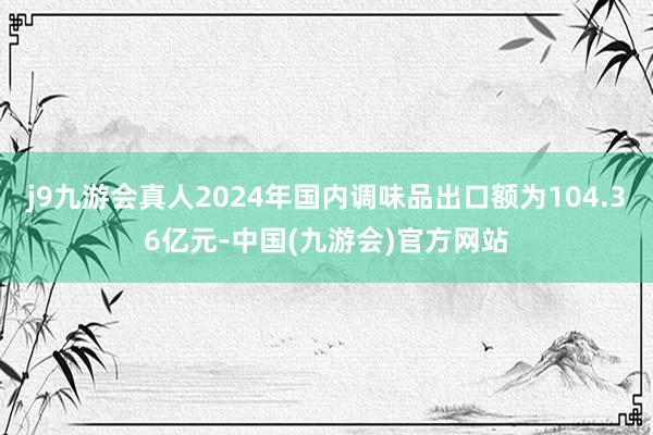 j9九游会真人2024年国内调味品出口额为104.36亿元-中国(九游会)官方网站