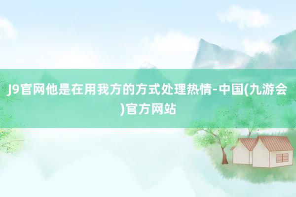 J9官网他是在用我方的方式处理热情-中国(九游会)官方网站